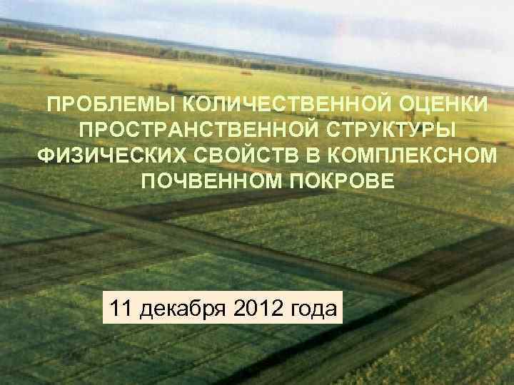 ПРОБЛЕМЫ КОЛИЧЕСТВЕННОЙ ОЦЕНКИ ПРОСТРАНСТВЕННОЙ СТРУКТУРЫ ФИЗИЧЕСКИХ СВОЙСТВ В КОМПЛЕКСНОМ ПОЧВЕННОМ ПОКРОВЕ 11 декабря 2012
