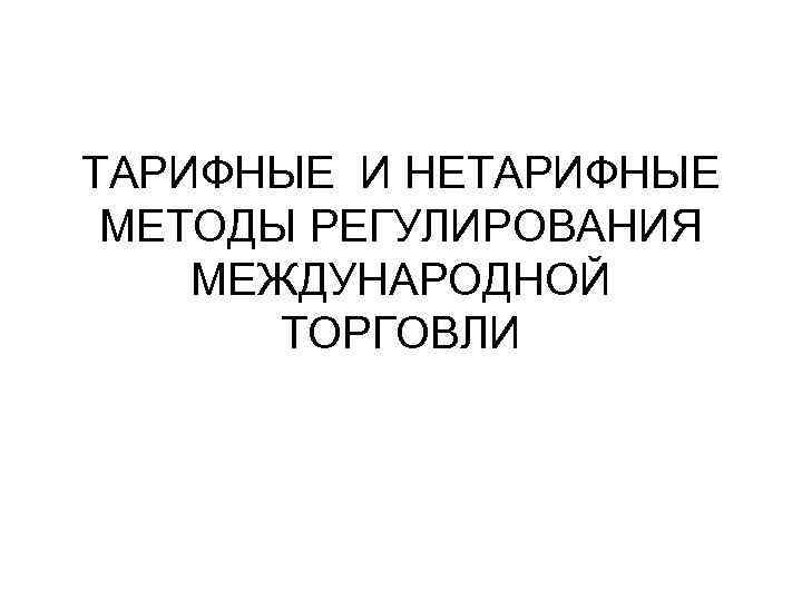 ТАРИФНЫЕ И НЕТАРИФНЫЕ МЕТОДЫ РЕГУЛИРОВАНИЯ МЕЖДУНАРОДНОЙ ТОРГОВЛИ 