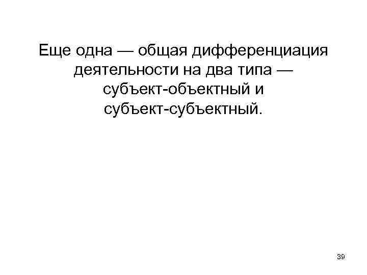 Еще одна — общая дифференциация деятельности на два типа — субъект-объектный и субъект-субъектный. 39