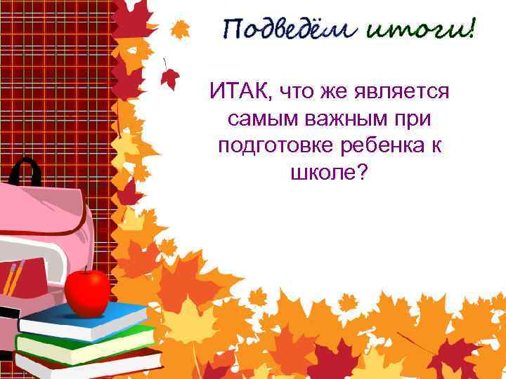 Подведём итоги! ИТАК, что же является самым важным при подготовке ребенка к школе? 
