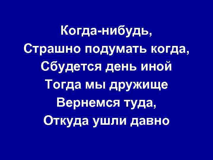 Когда-нибудь, Страшно подумать когда, Сбудется день иной Тогда мы дружище Вернемся туда, Откуда ушли