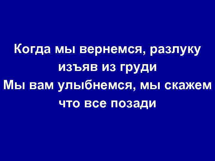 Когда мы вернемся, разлуку изъяв из груди Мы вам улыбнемся, мы скажем что все