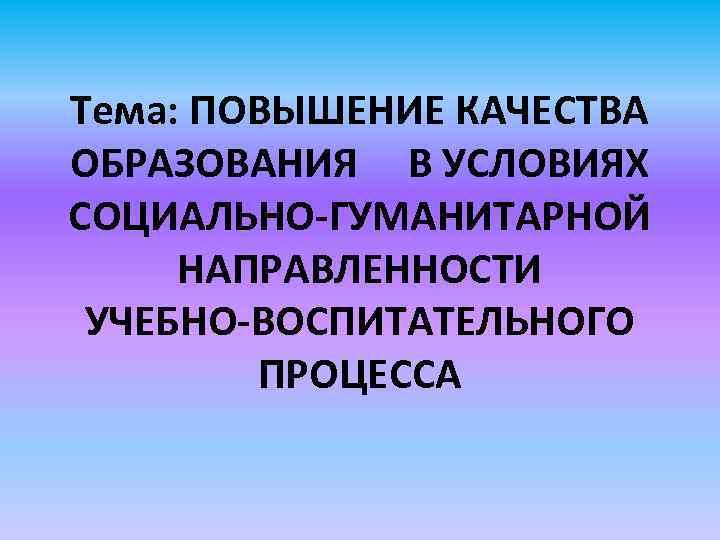 Тема: ПОВЫШЕНИЕ КАЧЕСТВА ОБРАЗОВАНИЯ В УСЛОВИЯХ СОЦИАЛЬНО-ГУМАНИТАРНОЙ НАПРАВЛЕННОСТИ УЧЕБНО-ВОСПИТАТЕЛЬНОГО ПРОЦЕССА 