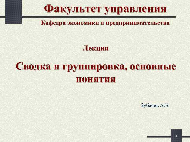 Факультет управления Кафедра экономики и предпринимательства Лекция Сводка и группировка, основные понятия Зубачев А.