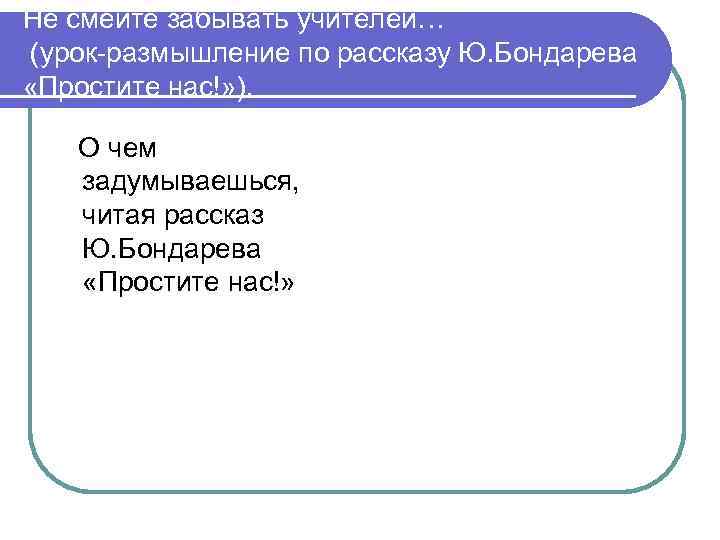Не смейте забывать учителей… (урок-размышление по рассказу Ю. Бондарева «Простите нас!» ). О чем
