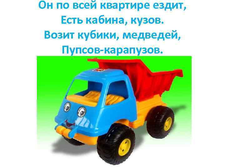 Он по всей квартире ездит, Есть кабина, кузов. Возит кубики, медведей, Пупсов-карапузов. 