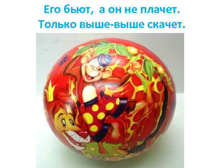 Его бьют, а он не плачет. Только выше-выше скачет. 