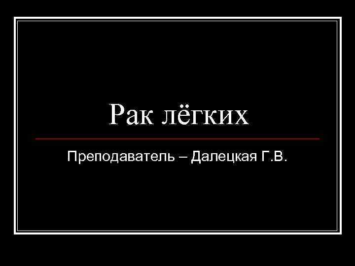Рак лёгких Преподаватель – Далецкая Г. В. 