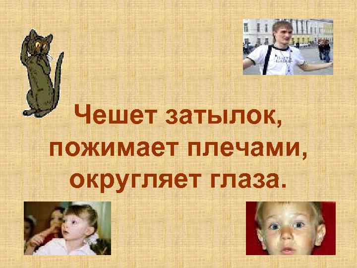 Чешет затылок, пожимает плечами, округляет глаза. 