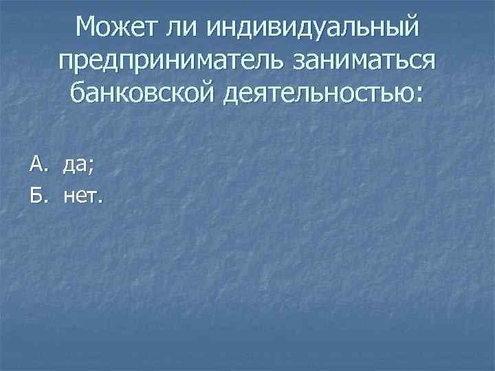 Может ли индивидуальный предприниматель заниматься банковской деятельностью: А. да; Б. нет. 