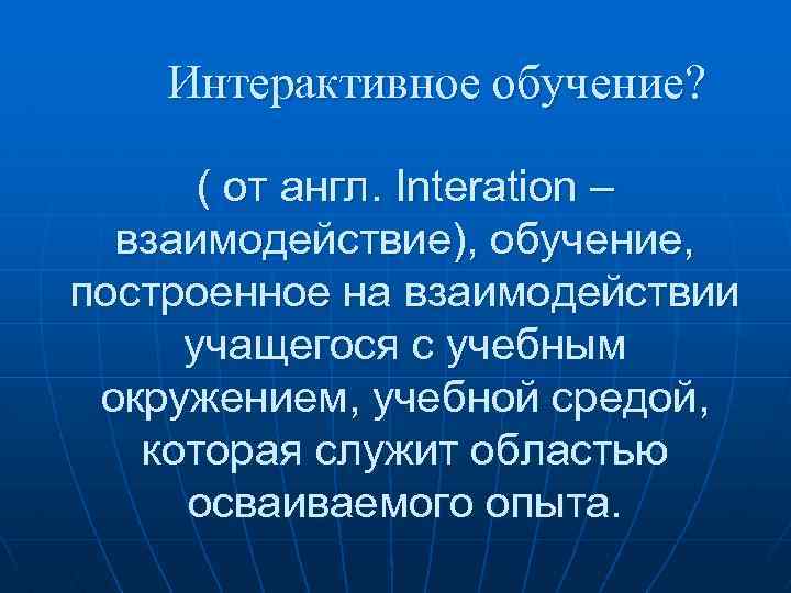 Интерактивное обучение? ( от англ. Interation – взаимодействие), обучение, построенное на взаимодействии учащегося с