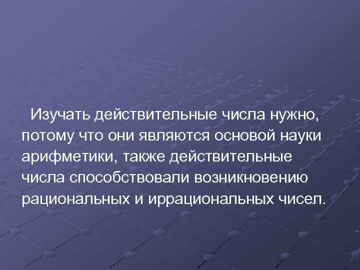 Изучать действительные числа нужно, потому что они являются основой науки арифметики, также действительные числа