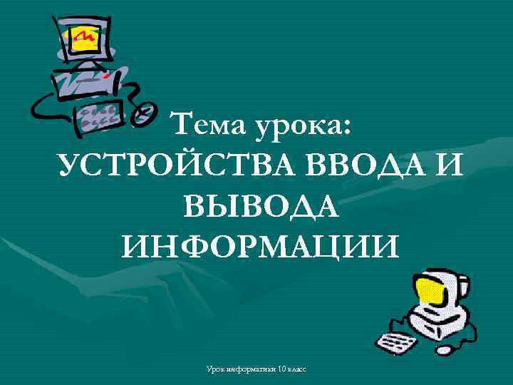 Тема урока: УСТРОЙСТВА ВВОДА И ВЫВОДА ИНФОРМАЦИИ Урок информатики 10 класс 