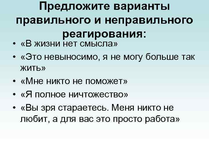 Предложите варианты правильного и неправильного реагирования: • «В жизни нет смысла» • «Это невыносимо,