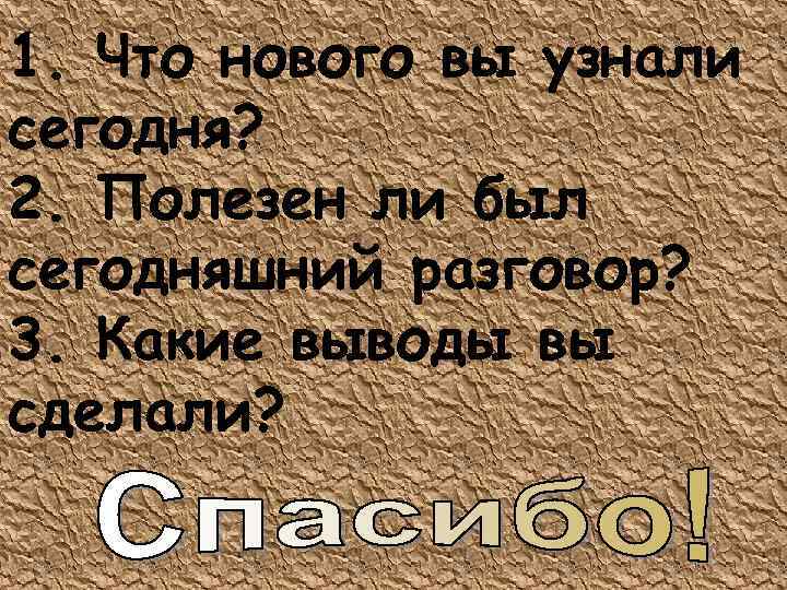 1. Что нового вы узнали сегодня? 2. Полезен ли был сегодняшний разговор? 3. Какие