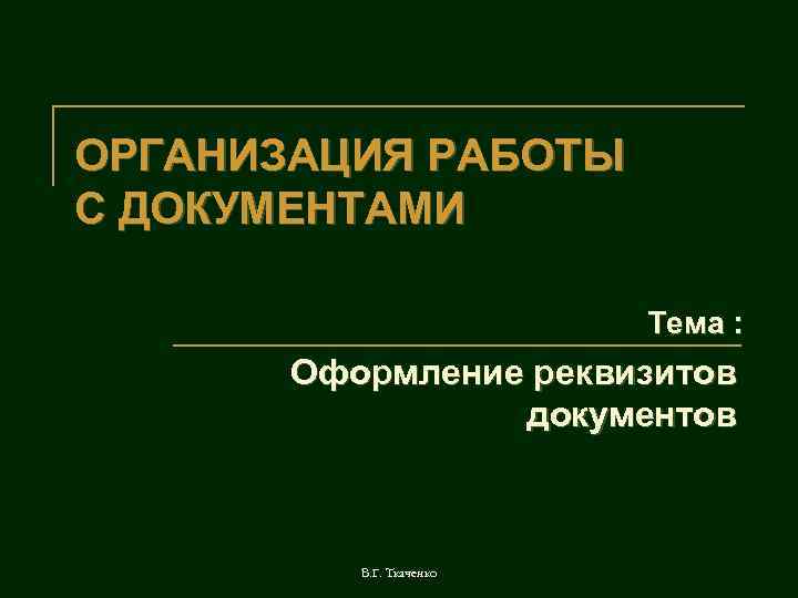 ОРГАНИЗАЦИЯ РАБОТЫ С ДОКУМЕНТАМИ Тема : Оформление реквизитов документов В. Г. Ткаченко 