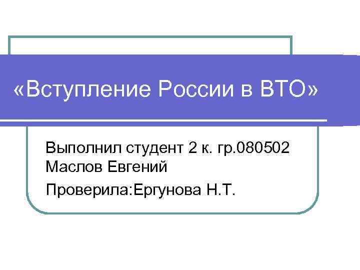  «Вступление России в ВТО» Выполнил студент 2 к. гр. 080502 Маслов Евгений Проверила: