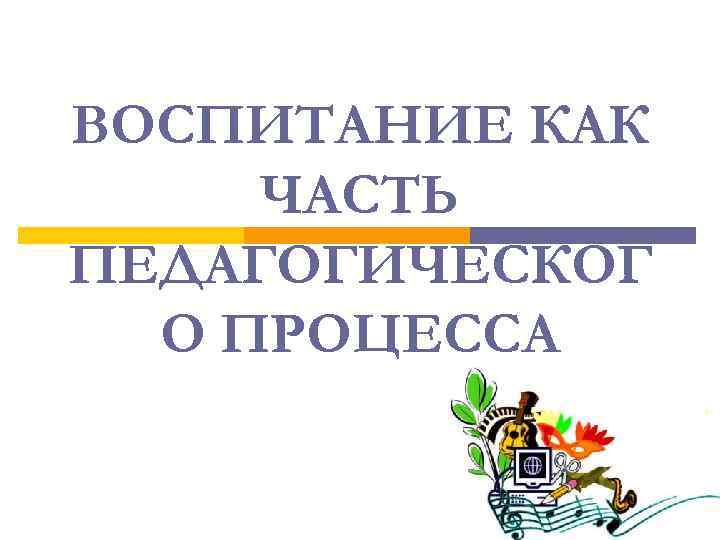 ВОСПИТАНИЕ КАК ЧАСТЬ ПЕДАГОГИЧЕСКОГ О ПРОЦЕССА 
