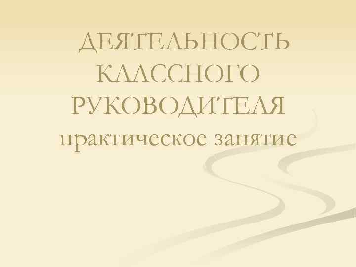 ДЕЯТЕЛЬНОСТЬ КЛАССНОГО РУКОВОДИТЕЛЯ практическое занятие 