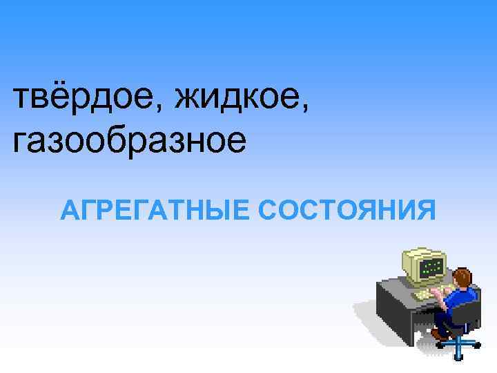 твёрдое, жидкое, газообразное АГРЕГАТНЫЕ СОСТОЯНИЯ 