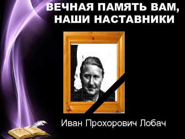 ВЕЧНАЯ ПАМЯТЬ ВАМ, НАШИ НАСТАВНИКИ Иван Прохорович Лобач 