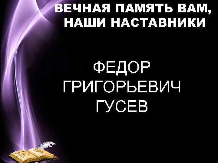 ВЕЧНАЯ ПАМЯТЬ ВАМ, НАШИ НАСТАВНИКИ ФЕДОР ГРИГОРЬЕВИЧ ГУСЕВ Вера Васильевна Шевякова 