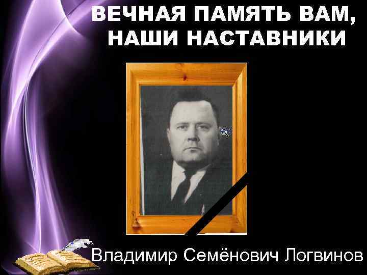 ВЕЧНАЯ ПАМЯТЬ ВАМ, НАШИ НАСТАВНИКИ Владимир Семёнович Логвинов 