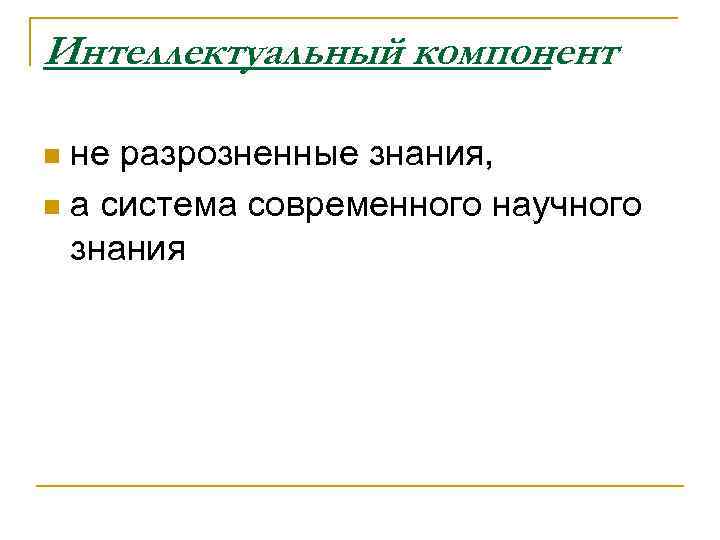 Интеллектуальный компонент не разрозненные знания, n а система современного научного знания n 