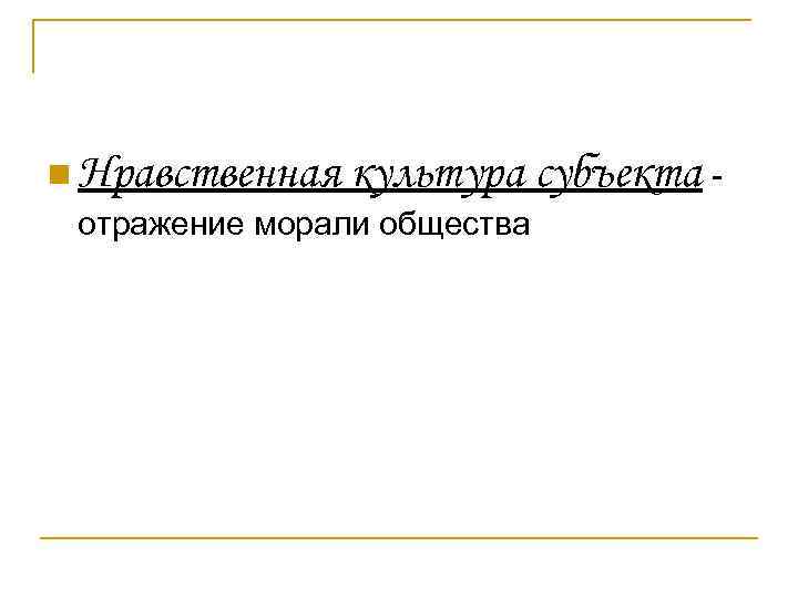 n Нравственная культура субъекта - отражение морали общества 