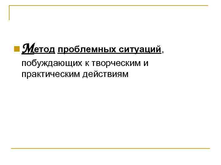 n Метод проблемных ситуаций, побуждающих к творческим и практическим действиям 