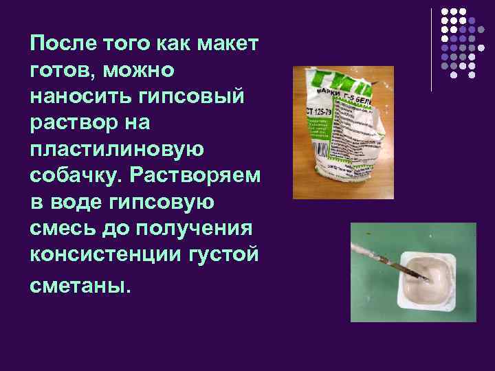 После того как макет готов, можно наносить гипсовый раствор на пластилиновую собачку. Растворяем в