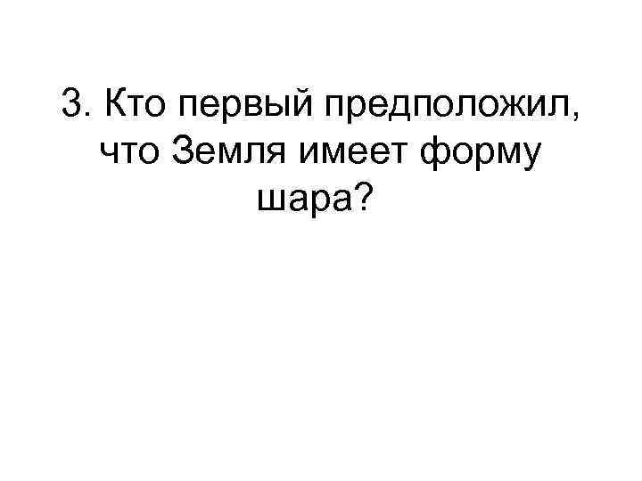 3. Кто первый предположил, что Земля имеет форму шара? 