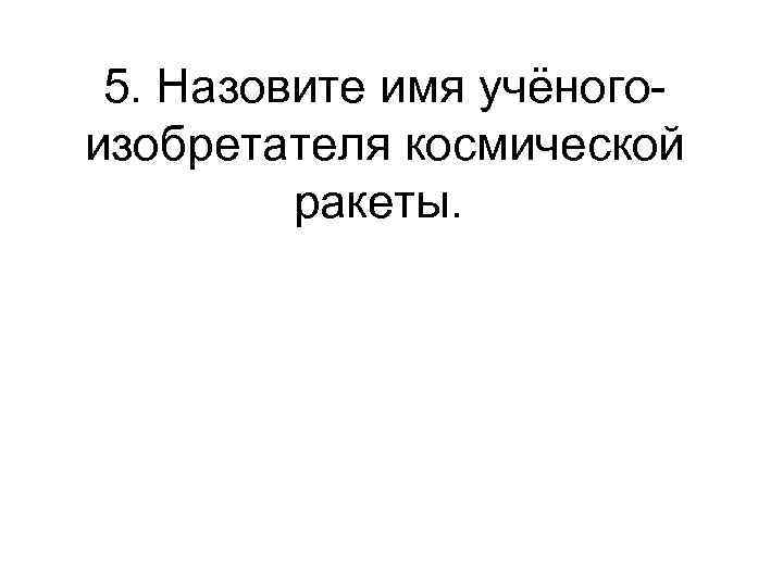 5. Назовите имя учёногоизобретателя космической ракеты. 