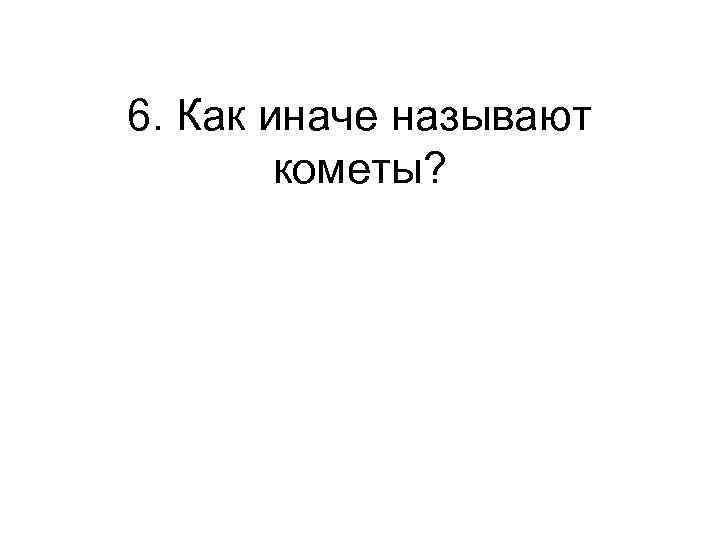 6. Как иначе называют кометы? 