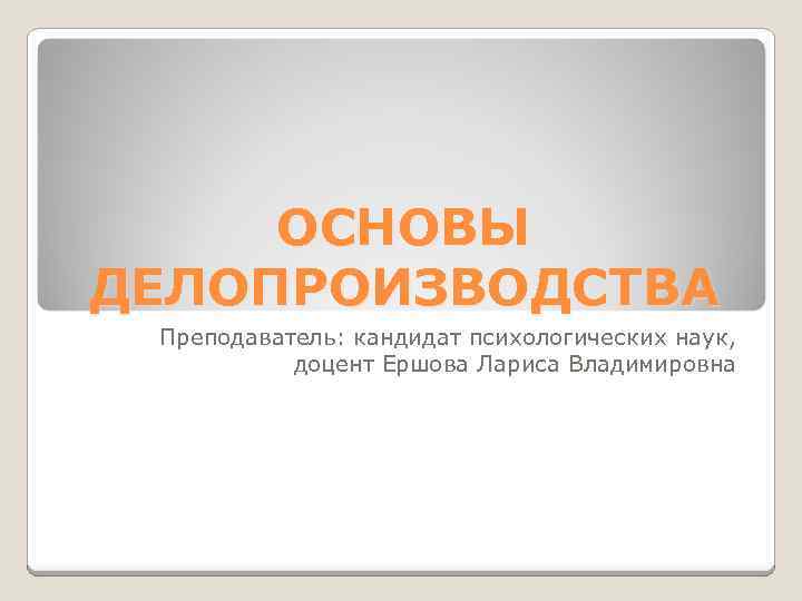 ОСНОВЫ ДЕЛОПРОИЗВОДСТВА Преподаватель: кандидат психологических наук, доцент Ершова Лариса Владимировна 