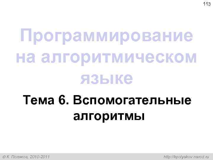 113 Программирование на алгоритмическом языке Тема 6. Вспомогательные алгоритмы К. Поляков, 2010 -2011 http: