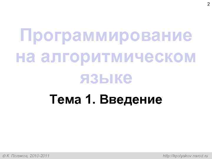 2 Программирование на алгоритмическом языке Тема 1. Введение К. Поляков, 2010 -2011 http: //kpolyakov.