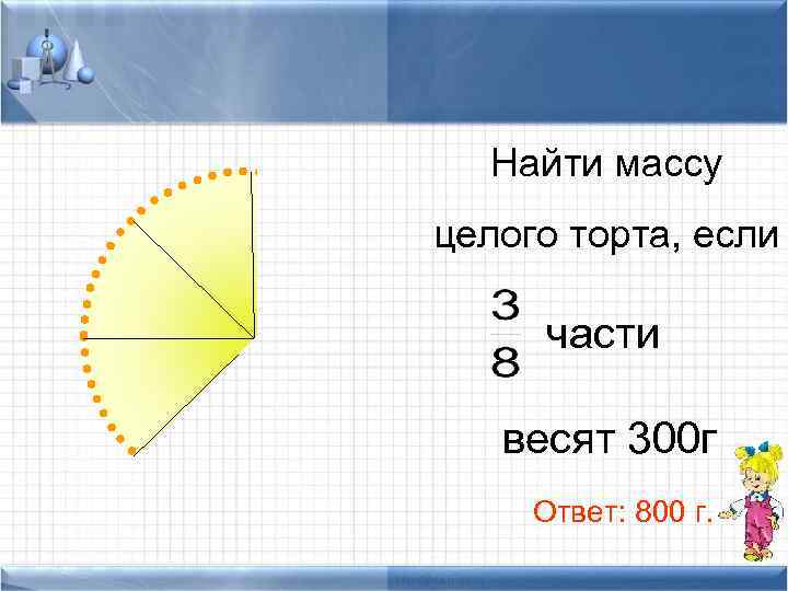 Найти массу целого торта, если части весят 300 г Ответ: 800 г. 