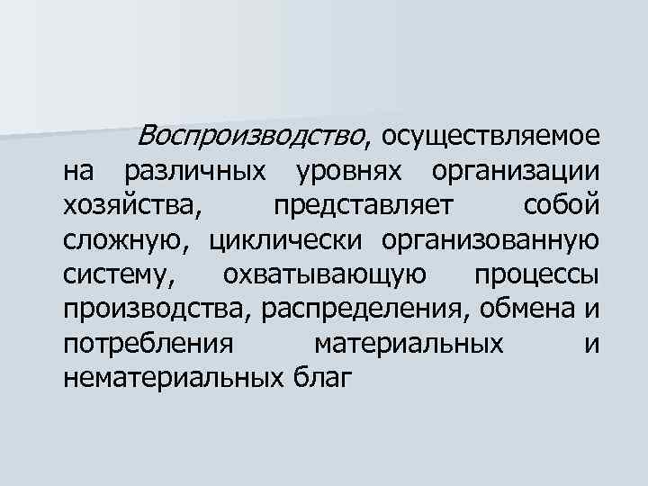 Воспроизводство, осуществляемое на различных уровнях организации хозяйства, представляет собой сложную, циклически организованную систему, охватывающую