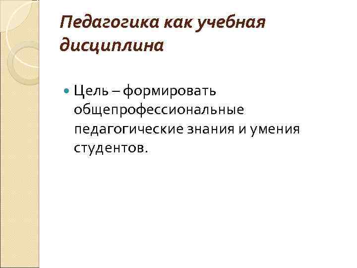 Педагогика как учебная дисциплина Цель – формировать общепрофессиональные педагогические знания и умения студентов. 