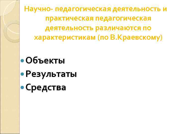 Научно- педагогическая деятельность и практическая педагогическая деятельность различаются по характеристикам (по В. Краевскому) Объекты