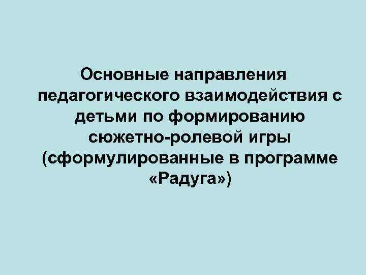 Основные направления педагогического взаимодействия с детьми по формированию сюжетно-ролевой игры (сформулированные в программе «Радуга»