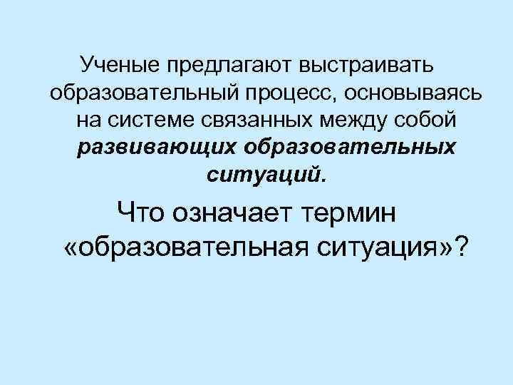 Ученые предлагают выстраивать образовательный процесс, основываясь на системе связанных между собой развивающих образовательных ситуаций.