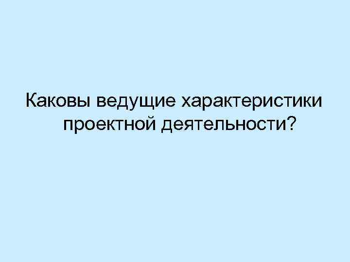 Каковы ведущие характеристики проектной деятельности? 