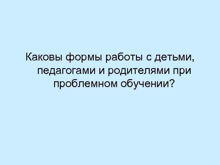 Каковы формы работы с детьми, педагогами и родителями проблемном обучении? 