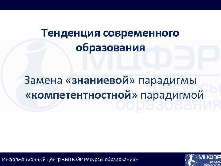 Тенденция современного образования Замена «знаниевой» парадигмы «компетентностной» парадигмой Информационный центр «МЦФЭР Ресурсы образования» 