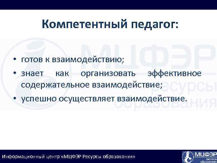 Компетентный педагог: • готов к взаимодействию; • знает как организовать эффективное содержательное взаимодействие; •