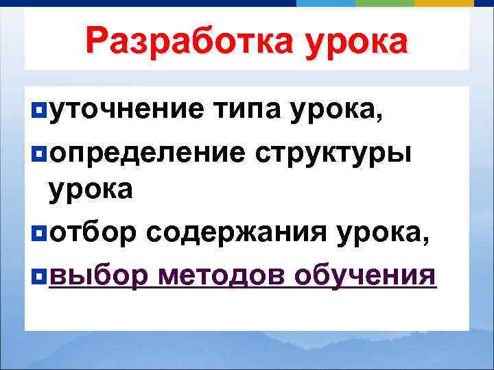 Разработка урока ¥уточнение типа урока, ¥определение структуры урока ¥отбор содержания урока, ¥выбор методов обучения
