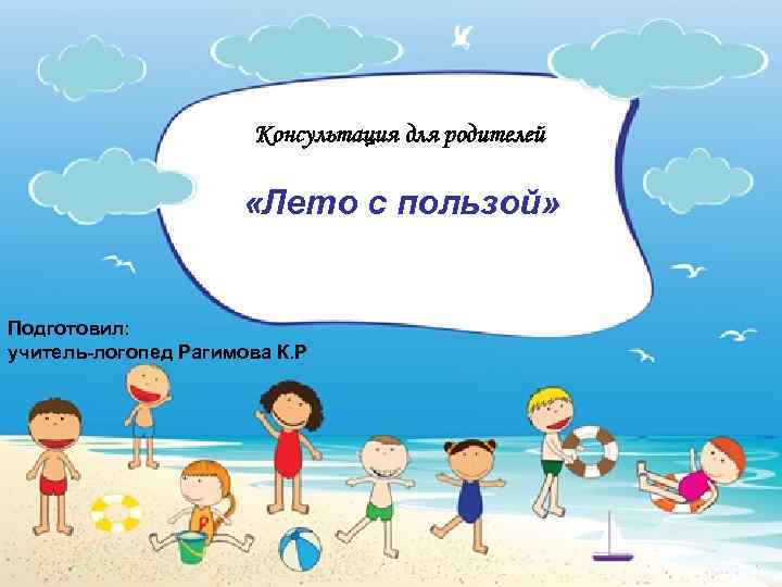 Консультация для родителей «Лето с пользой» Подготовил: учитель-логопед Рагимова К. Р 