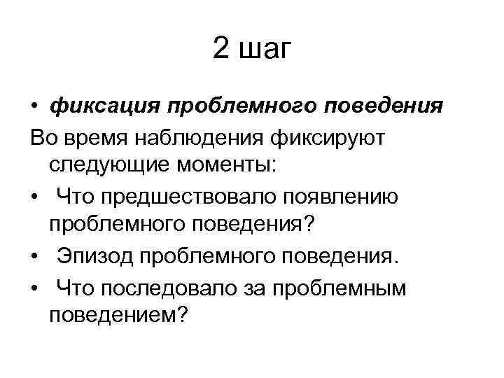 2 шаг • фиксация проблемного поведения Во время наблюдения фиксируют следующие моменты: • Что